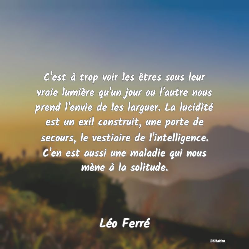 image de citation: C'est à trop voir les êtres sous leur vraie lumière qu'un jour ou l'autre nous prend l'envie de les larguer. La lucidité est un exil construit, une porte de secours, le vestiaire de l'intelligence. C'en est aussi une maladie qui nous mène à la solitude.