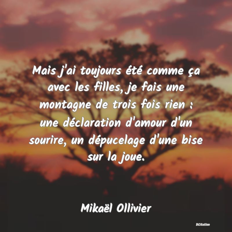 image de citation: Mais j'ai toujours été comme ça avec les filles, je fais une montagne de trois fois rien : une déclaration d'amour d'un sourire, un dépucelage d'une bise sur la joue.