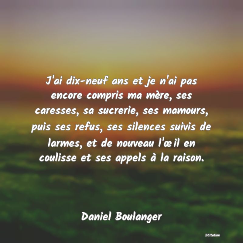 Belle Citation - J'ai dix-neuf ans et je n'ai pas encore compris ma mère, ses caresses, sa sucrerie, ses mamours, puis ses refus, ses silences suivis de larmes, et de nouveau l'œil en coulisse et ses appels à la raison. - Daniel Boulanger