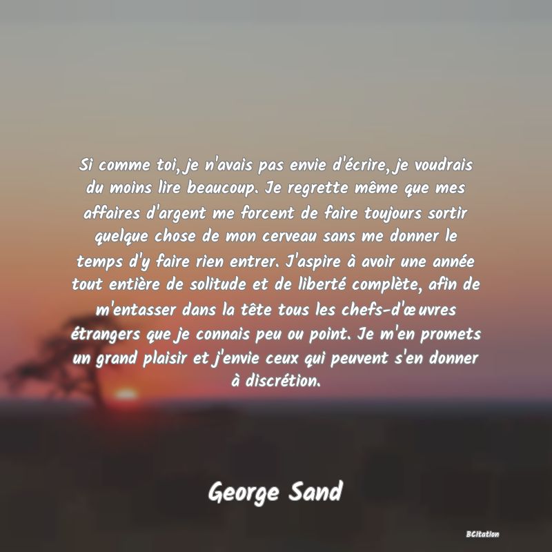 image de citation: Si comme toi, je n'avais pas envie d'écrire, je voudrais du moins lire beaucoup. Je regrette même que mes affaires d'argent me forcent de faire toujours sortir quelque chose de mon cerveau sans me donner le temps d'y faire rien entrer. J'aspire à avoir une année tout entière de solitude et de liberté complète, afin de m'entasser dans la tête tous les chefs-d'œuvres étrangers que je connais peu ou point. Je m'en promets un grand plaisir et j'envie ceux qui peuvent s'en donner à discrétion.