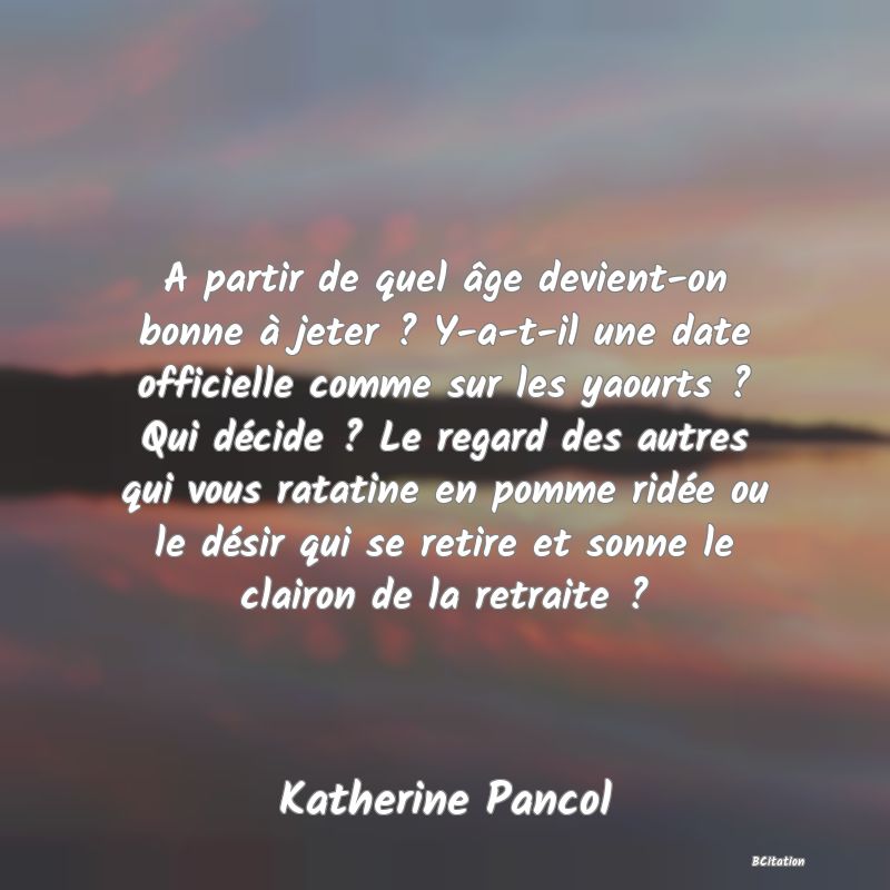 image de citation: A partir de quel âge devient-on bonne à jeter ? Y-a-t-il une date officielle comme sur les yaourts ? Qui décide ? Le regard des autres qui vous ratatine en pomme ridée ou le désir qui se retire et sonne le clairon de la retraite ?