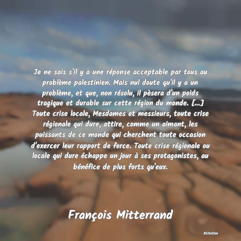 image de citation: Je ne sais s'il y a une réponse acceptable par tous au problème palestinien. Mais nul doute qu'il y a un problème, et que, non résolu, il pèsera d'un poids tragique et durable sur cette région du monde. [...] Toute crise locale, Mesdames et messieurs, toute crise régionale qui dure, attire, comme un aimant, les puissants de ce monde qui cherchent toute occasion d'exercer leur rapport de force. Toute crise régionale ou locale qui dure échappe un jour à ses protagonistes, au bénéfice de plus forts qu'eux.