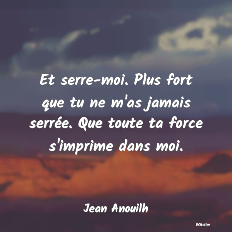 Belle Citation - Et serre-moi. Plus fort que tu ne m'as jamais serrée. Que toute ta force s'imprime dans moi. - Jean Anouilh