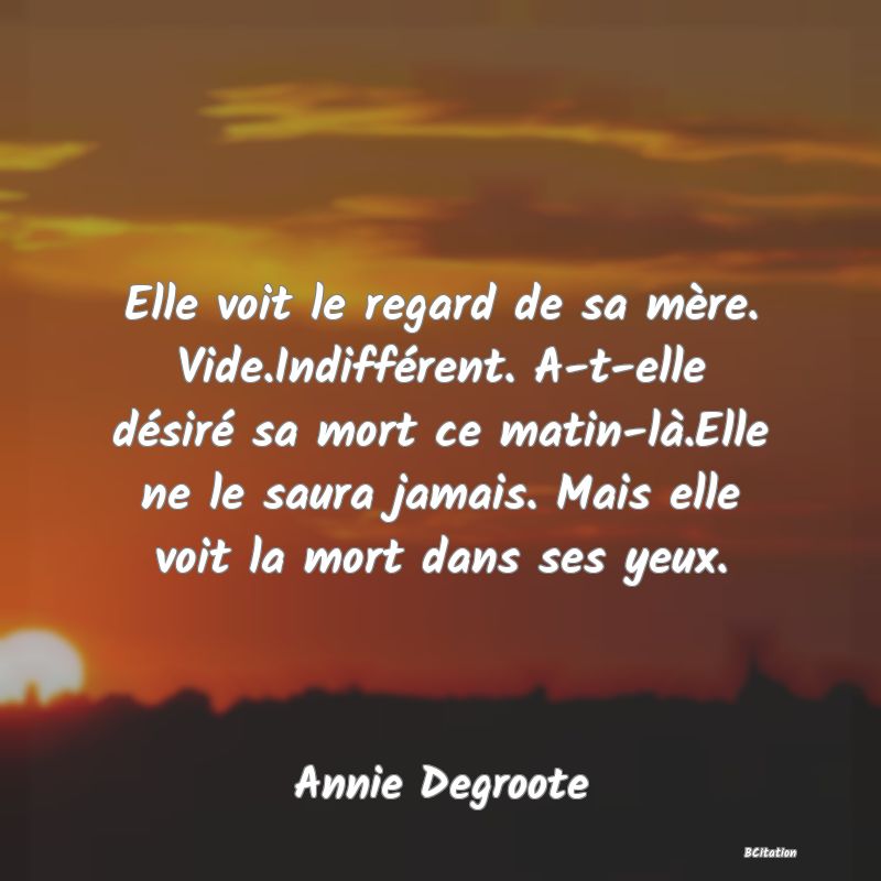 image de citation: Elle voit le regard de sa mère. Vide.Indifférent. A-t-elle désiré sa mort ce matin-là.Elle ne le saura jamais. Mais elle voit la mort dans ses yeux.