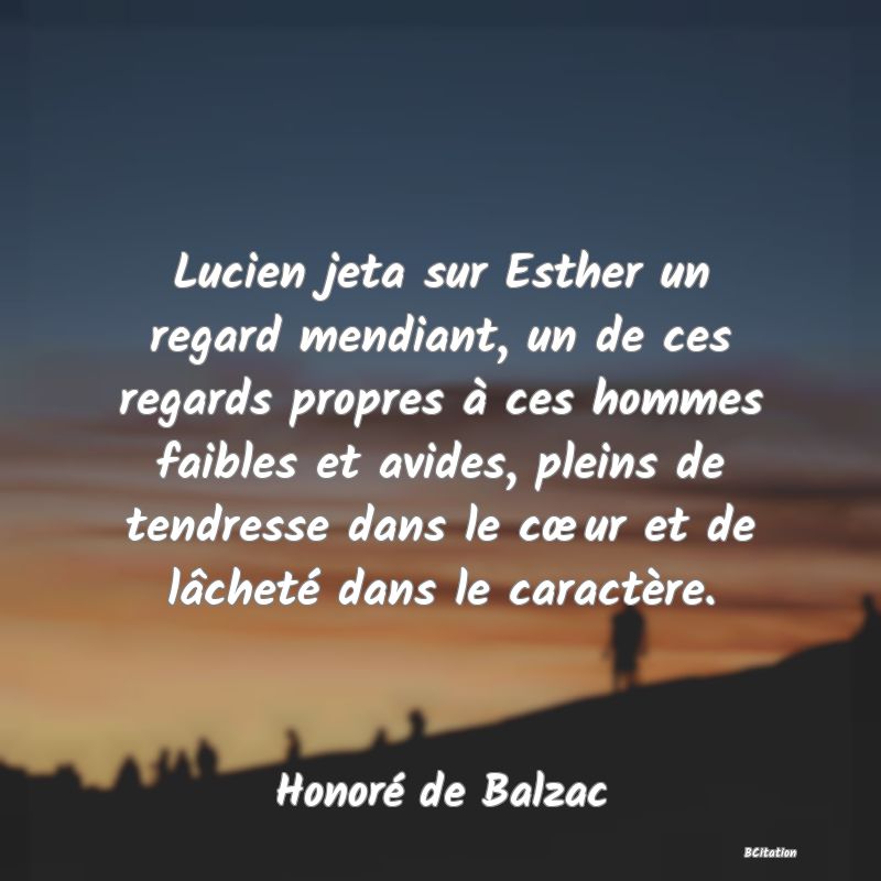 image de citation: Lucien jeta sur Esther un regard mendiant, un de ces regards propres à ces hommes faibles et avides, pleins de tendresse dans le cœur et de lâcheté dans le caractère.