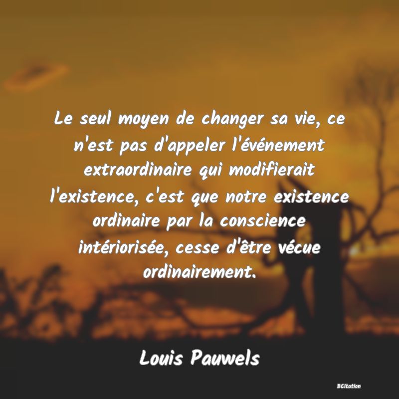 image de citation: Le seul moyen de changer sa vie, ce n'est pas d'appeler l'événement extraordinaire qui modifierait l'existence, c'est que notre existence ordinaire par la conscience intériorisée, cesse d'être vécue ordinairement.