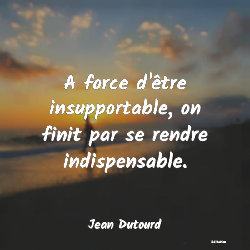 image de citation: A force d'être insupportable, on finit par se rendre indispensable.