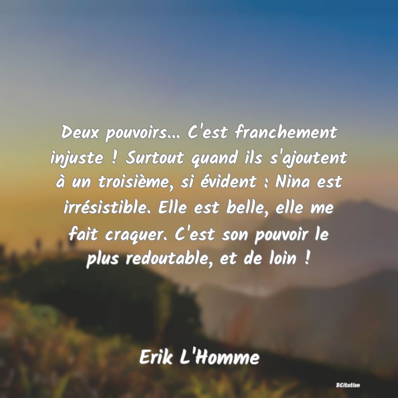 image de citation: Deux pouvoirs... C'est franchement injuste ! Surtout quand ils s'ajoutent à un troisième, si évident : Nina est irrésistible. Elle est belle, elle me fait craquer. C'est son pouvoir le plus redoutable, et de loin !