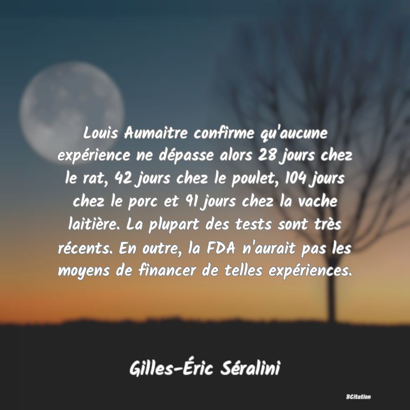 image de citation: Louis Aumaitre confirme qu'aucune expérience ne dépasse alors 28 jours chez le rat, 42 jours chez le poulet, 104 jours chez le porc et 91 jours chez la vache laitière. La plupart des tests sont très récents. En outre, la FDA n'aurait pas les moyens de financer de telles expériences.