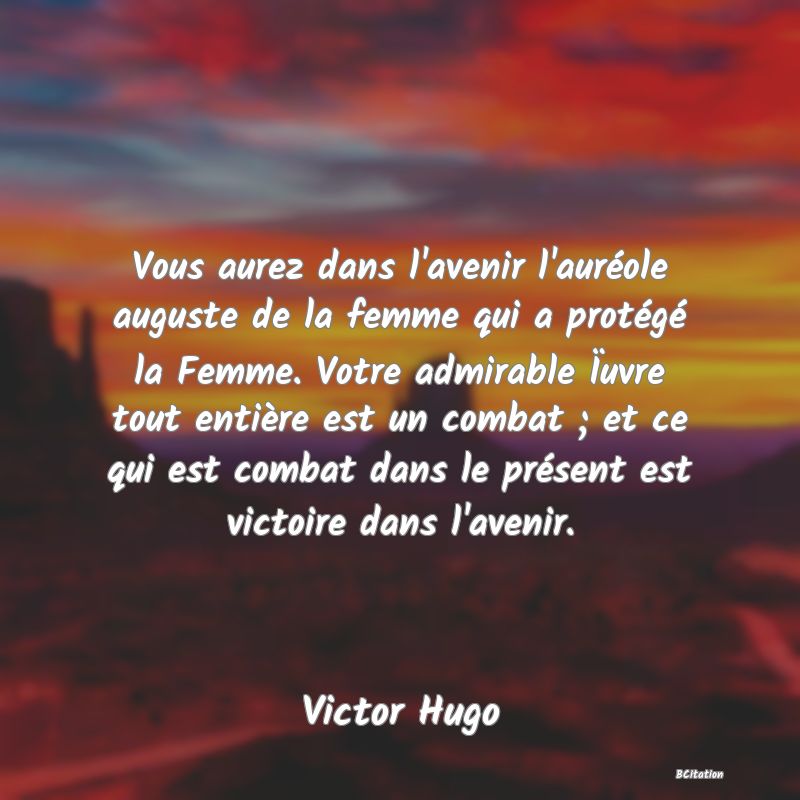 image de citation: Vous aurez dans l'avenir l'auréole auguste de la femme qui a protégé la Femme. Votre admirable Ïuvre tout entière est un combat ; et ce qui est combat dans le présent est victoire dans l'avenir.