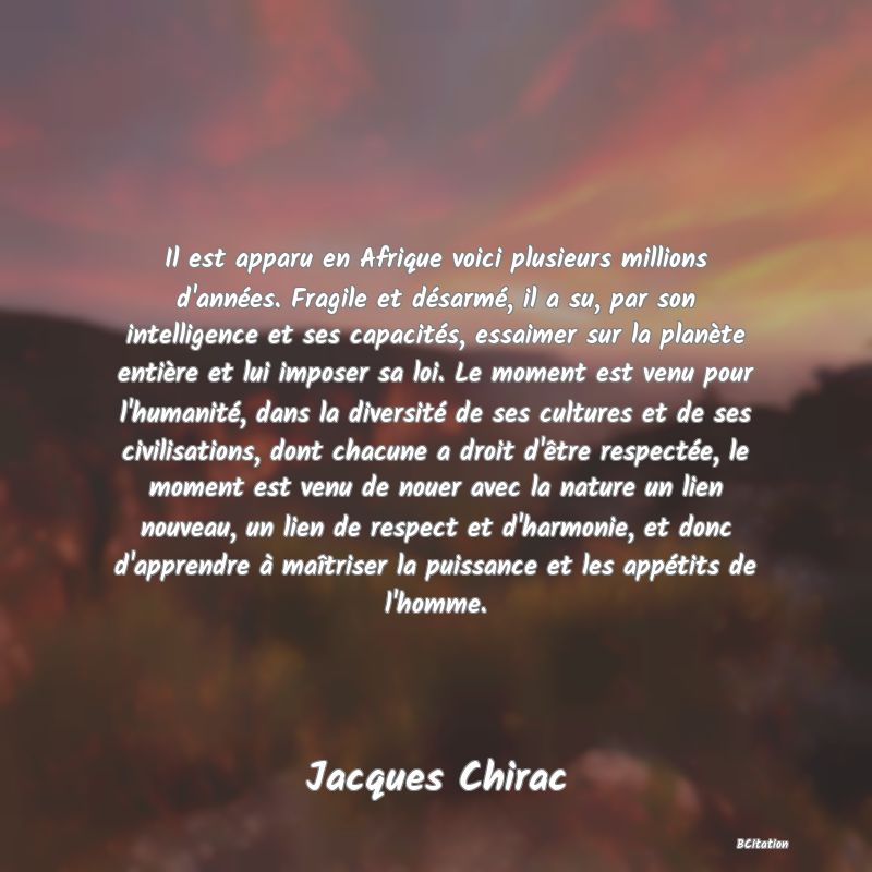 image de citation: Il est apparu en Afrique voici plusieurs millions d'années. Fragile et désarmé, il a su, par son intelligence et ses capacités, essaimer sur la planète entière et lui imposer sa loi. Le moment est venu pour l'humanité, dans la diversité de ses cultures et de ses civilisations, dont chacune a droit d'être respectée, le moment est venu de nouer avec la nature un lien nouveau, un lien de respect et d'harmonie, et donc d'apprendre à maîtriser la puissance et les appétits de l'homme.