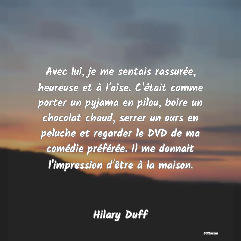 Belle Citation - Avec lui, je me sentais rassurée, heureuse et à l'aise. C'était comme porter un pyjama en pilou, boire un chocolat chaud, serrer un ours en peluche et regarder le DVD de ma comédie préférée. Il me donnait l'impression d'être à la maison. - Hilary Duff