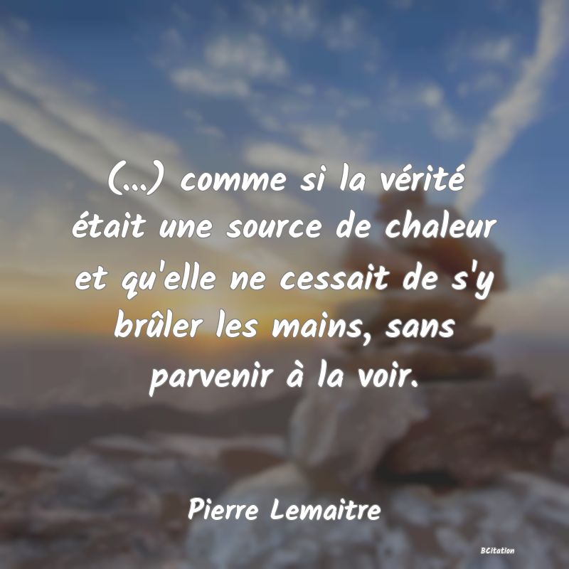 Belle Citation - (...) comme si la vérité était une source de chaleur et qu'elle ne cessait de s'y brûler les mains, sans parvenir à la voir. - Pierre Lemaitre