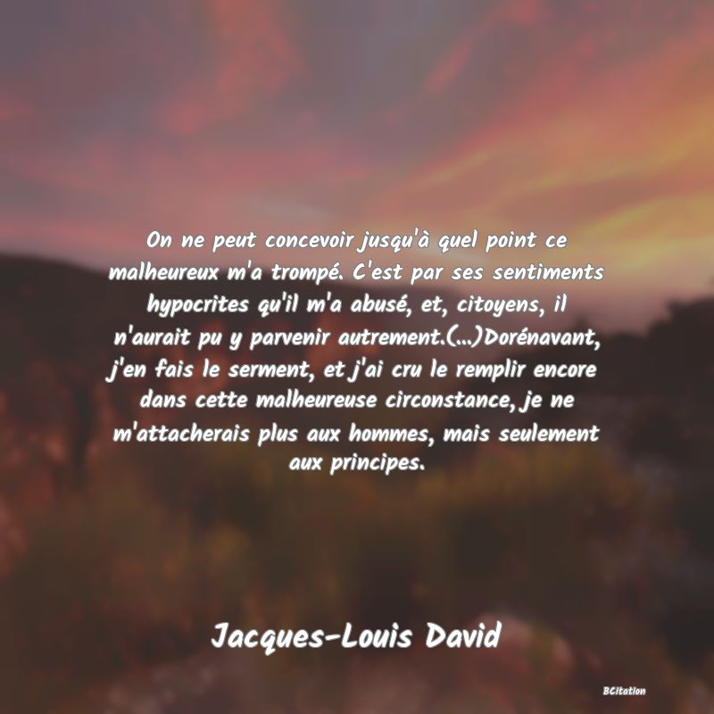 image de citation: On ne peut concevoir jusqu'à quel point ce malheureux m'a trompé. C'est par ses sentiments hypocrites qu'il m'a abusé, et, citoyens, il n'aurait pu y parvenir autrement.(...)Dorénavant, j'en fais le serment, et j'ai cru le remplir encore dans cette malheureuse circonstance, je ne m'attacherais plus aux hommes, mais seulement aux principes.