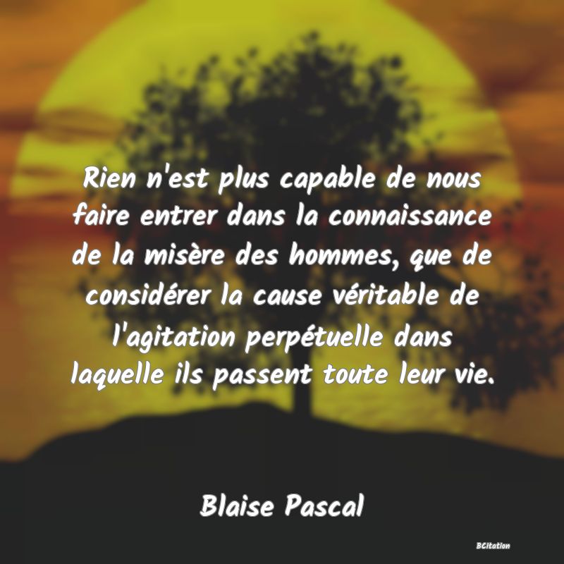 image de citation: Rien n'est plus capable de nous faire entrer dans la connaissance de la misère des hommes, que de considérer la cause véritable de l'agitation perpétuelle dans laquelle ils passent toute leur vie.