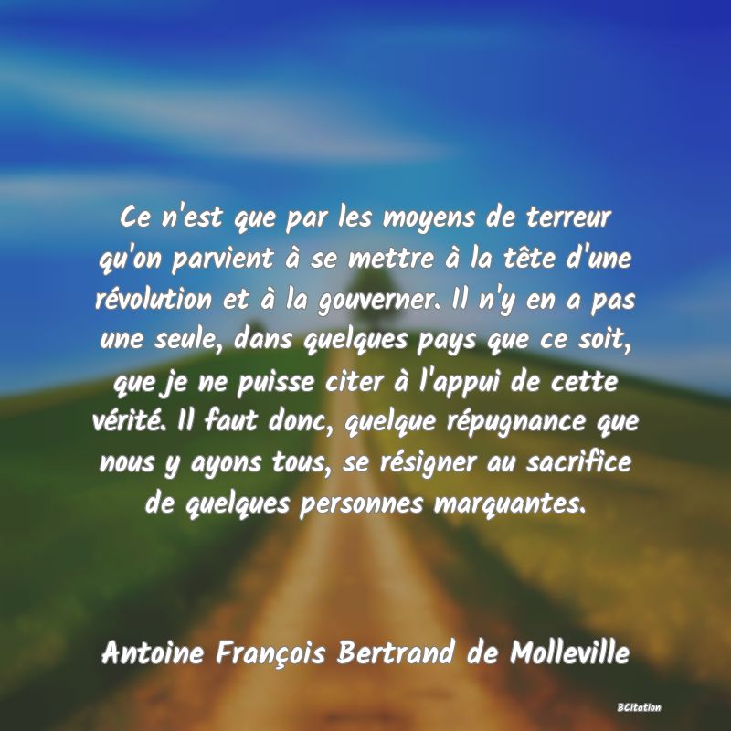 Belle Citation - Ce n'est que par les moyens de terreur qu'on parvient à se mettre à la tête d'une révolution et à la gouverner. Il n'y en a pas une seule, dans quelques pays que ce soit, que je ne puisse citer à l'appui de cette vérité. Il faut donc, quelque répugnance que nous y ayons tous, se résigner au sacrifice de quelques personnes marquantes. - Antoine François Bertrand de Molleville