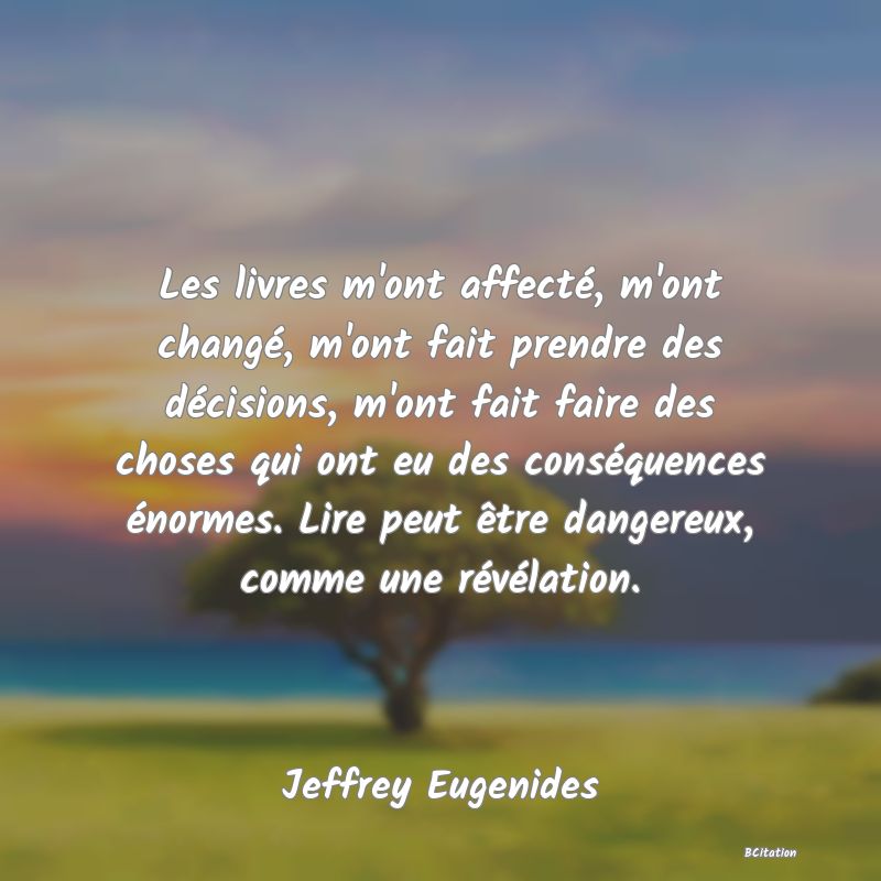 image de citation: Les livres m'ont affecté, m'ont changé, m'ont fait prendre des décisions, m'ont fait faire des choses qui ont eu des conséquences énormes. Lire peut être dangereux, comme une révélation.