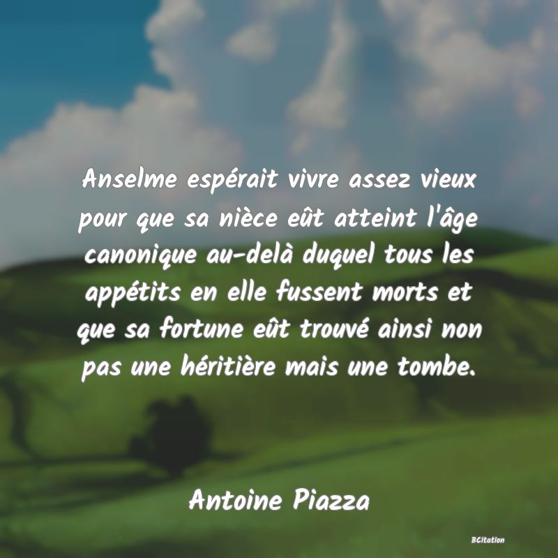 image de citation: Anselme espérait vivre assez vieux pour que sa nièce eût atteint l'âge canonique au-delà duquel tous les appétits en elle fussent morts et que sa fortune eût trouvé ainsi non pas une héritière mais une tombe.