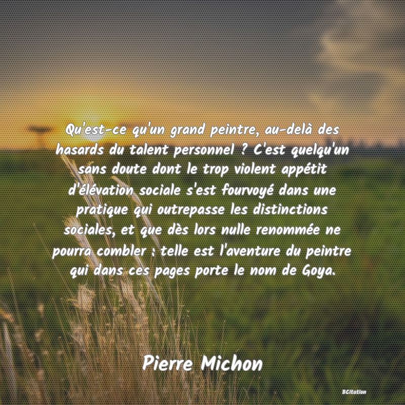 image de citation: Qu'est-ce qu'un grand peintre, au-delà des hasards du talent personnel ? C'est quelqu'un sans doute dont le trop violent appétit d'élévation sociale s'est fourvoyé dans une pratique qui outrepasse les distinctions sociales, et que dès lors nulle renommée ne pourra combler : telle est l'aventure du peintre qui dans ces pages porte le nom de Goya.