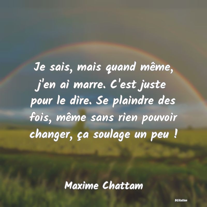 Belle Citation - Je sais, mais quand même, j'en ai marre. C'est juste pour le dire. Se plaindre des fois, même sans rien pouvoir changer, ça soulage un peu ! - Maxime Chattam