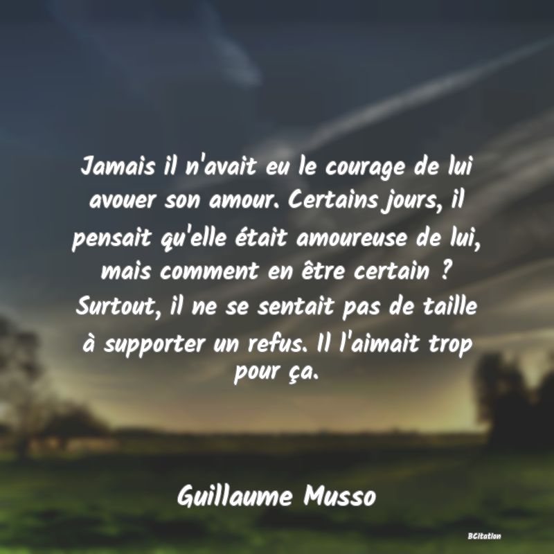 image de citation: Jamais il n'avait eu le courage de lui avouer son amour. Certains jours, il pensait qu'elle était amoureuse de lui, mais comment en être certain ? Surtout, il ne se sentait pas de taille à supporter un refus. Il l'aimait trop pour ça.