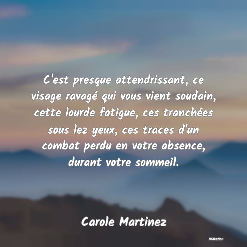Belle Citation - C'est presque attendrissant, ce visage ravagé qui vous vient soudain, cette lourde fatigue, ces tranchées sous lez yeux, ces traces d'un combat perdu en votre absence, durant votre sommeil. - Carole Martinez