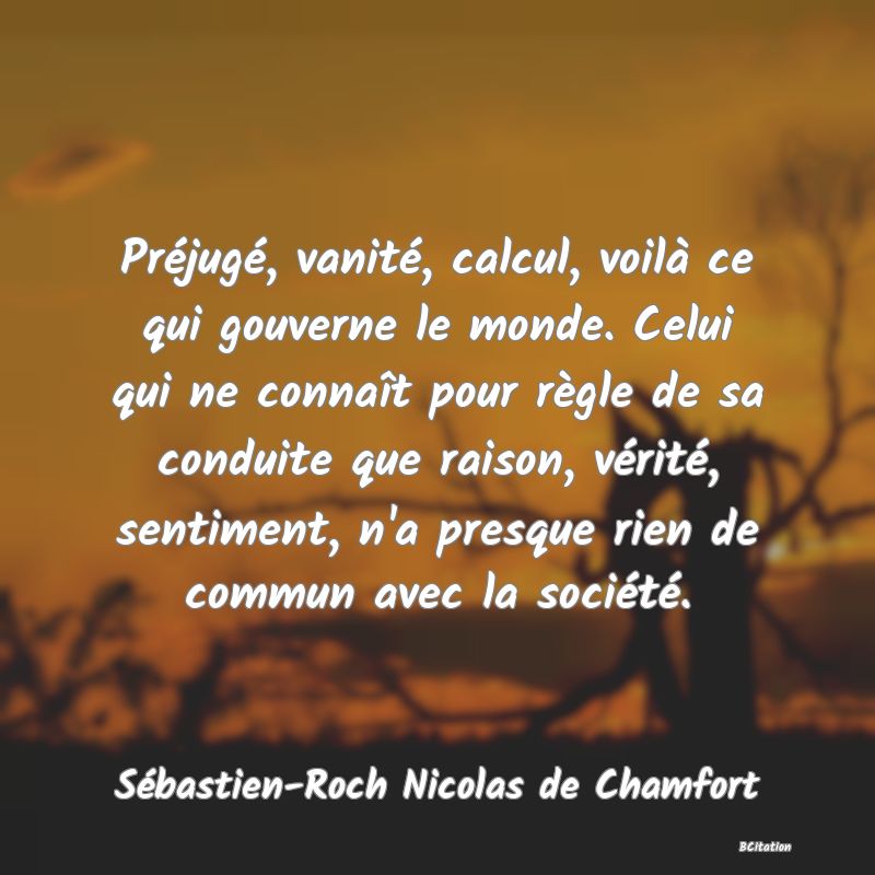 image de citation: Préjugé, vanité, calcul, voilà ce qui gouverne le monde. Celui qui ne connaît pour règle de sa conduite que raison, vérité, sentiment, n'a presque rien de commun avec la société.