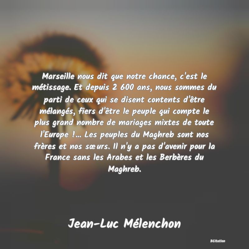 image de citation: Marseille nous dit que notre chance, c'est le métissage. Et depuis 2 600 ans, nous sommes du parti de ceux qui se disent contents d'être mélangés, fiers d'être le peuple qui compte le plus grand nombre de mariages mixtes de toute l'Europe !... Les peuples du Maghreb sont nos frères et nos sœurs. Il n'y a pas d'avenir pour la France sans les Arabes et les Berbères du Maghreb.