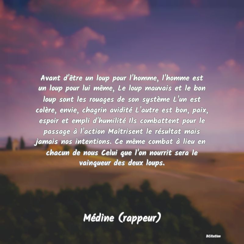 image de citation: Avant d'être un loup pour l'homme, l'homme est un loup pour lui même, Le loup mauvais et le bon loup sont les rouages de son système L'un est colère, envie, chagrin avidité L'autre est bon, paix, espoir et empli d'humilité Ils combattent pour le passage à l'action Maîtrisent le résultat mais jamais nos intentions. Ce même combat à lieu en chacun de nous Celui que l'on nourrit sera le vainqueur des deux loups.