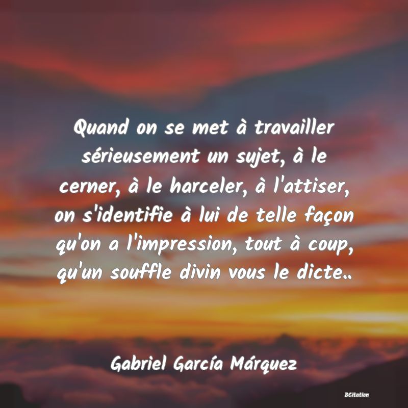 image de citation: Quand on se met à travailler sérieusement un sujet, à le cerner, à le harceler, à l'attiser, on s'identifie à lui de telle façon qu'on a l'impression, tout à coup, qu'un souffle divin vous le dicte..