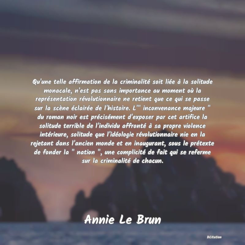 image de citation: Qu'une telle affirmation de la criminalité soit liée à la solitude monacale, n'est pas sans importance au moment où la représentation révolutionnaire ne retient que ce qui se passe sur la scène éclairée de l'histoire. L'  inconvenance majeure   du roman noir est précisément d'exposer par cet artifice la solitude terrible de l'individu affronté à sa propre violence intérieure, solitude que l'idéologie révolutionnaire nie en la rejetant dans l'ancien monde et en inaugurant, sous le prétexte de fonder la   nation  , une complicité de fait qui se referme sur la criminalité de chacun.