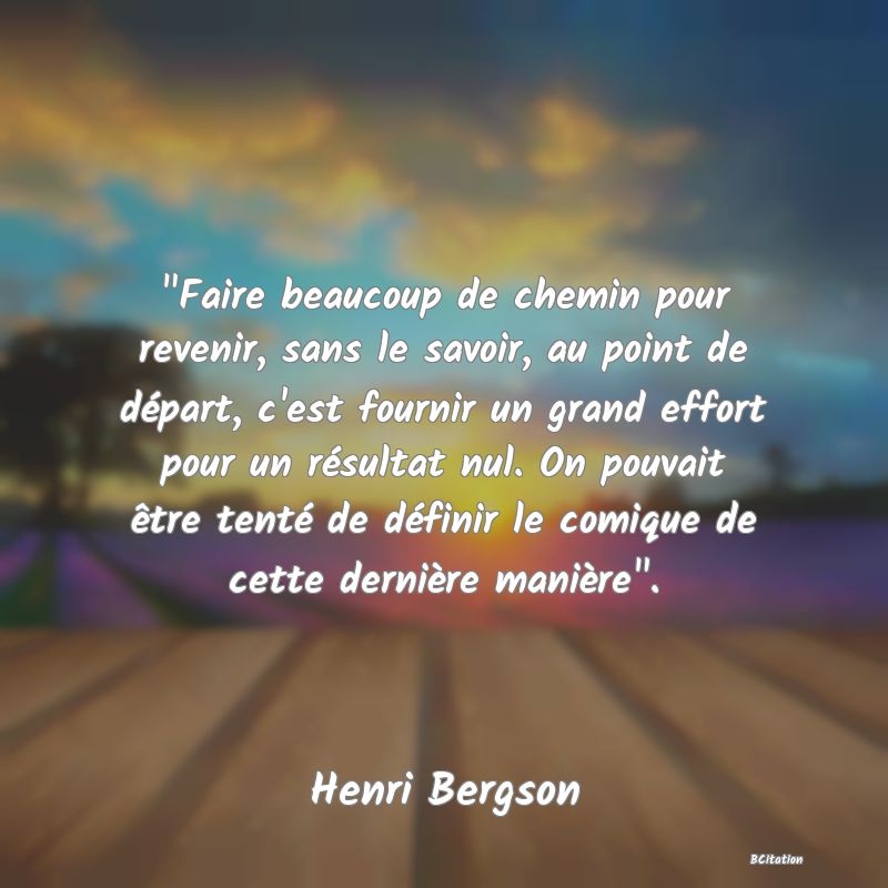 image de citation:  Faire beaucoup de chemin pour revenir, sans le savoir, au point de départ, c'est fournir un grand effort pour un résultat nul. On pouvait être tenté de définir le comique de cette dernière manière .