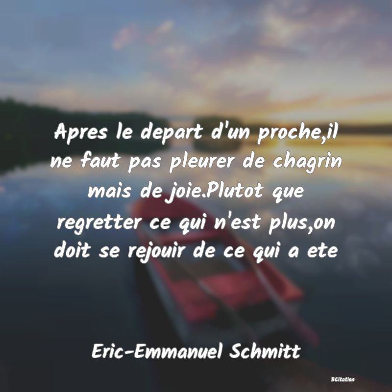 Belle Citation - Apres le depart d'un proche,il ne faut pas pleurer de chagrin mais de joie.Plutot que regretter ce qui n'est plus,on doit se rejouir de ce qui a ete - Eric-Emmanuel Schmitt