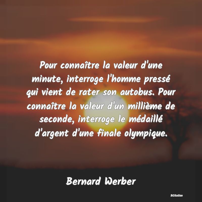 Belle Citation - Pour connaître la valeur d'une minute, interroge l'homme pressé qui vient de rater son autobus. Pour connaître la valeur d'un millième de seconde, interroge le médaillé d'argent d'une finale olympique. - Bernard Werber