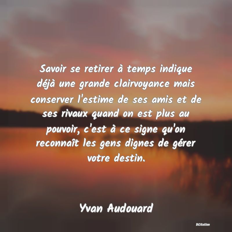 image de citation: Savoir se retirer à temps indique déjà une grande clairvoyance mais conserver l'estime de ses amis et de ses rivaux quand on est plus au pouvoir, c'est à ce signe qu'on reconnaît les gens dignes de gérer votre destin.