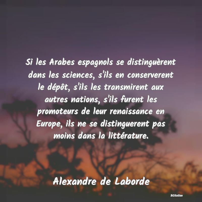 image de citation: Si les Arabes espagnols se distinguèrent dans les sciences, s'ils en conserverent le dépôt, s'ils les transmirent aux autres nations, s'ils furent les promoteurs de leur renaissance en Europe, ils ne se distinguerent pas moins dans la littérature.