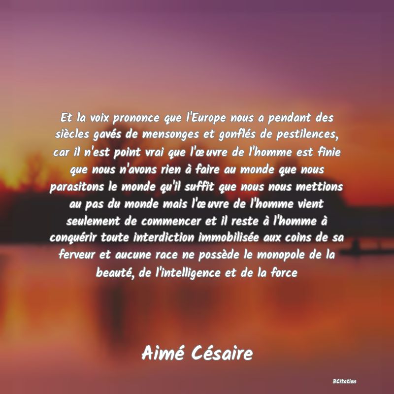 Belle Citation - Et la voix prononce que l'Europe nous a pendant des siècles gavés de mensonges et gonflés de pestilences, car il n'est point vrai que l'œuvre de l'homme est finie que nous n'avons rien à faire au monde que nous parasitons le monde qu'il suffit que nous nous mettions au pas du monde mais l'œuvre de l'homme vient seulement de commencer et il reste à l'homme à conquérir toute interdiction immobilisée aux coins de sa ferveur et aucune race ne possède le monopole de la beauté, de l'intelligence et de la force - Aimé Césaire