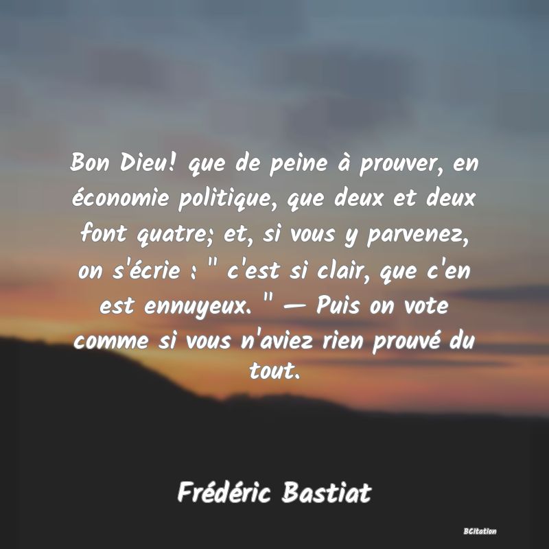 image de citation: Bon Dieu! que de peine à prouver, en économie politique, que deux et deux font quatre; et, si vous y parvenez, on s'écrie :   c'est si clair, que c'en est ennuyeux.   — Puis on vote comme si vous n'aviez rien prouvé du tout.