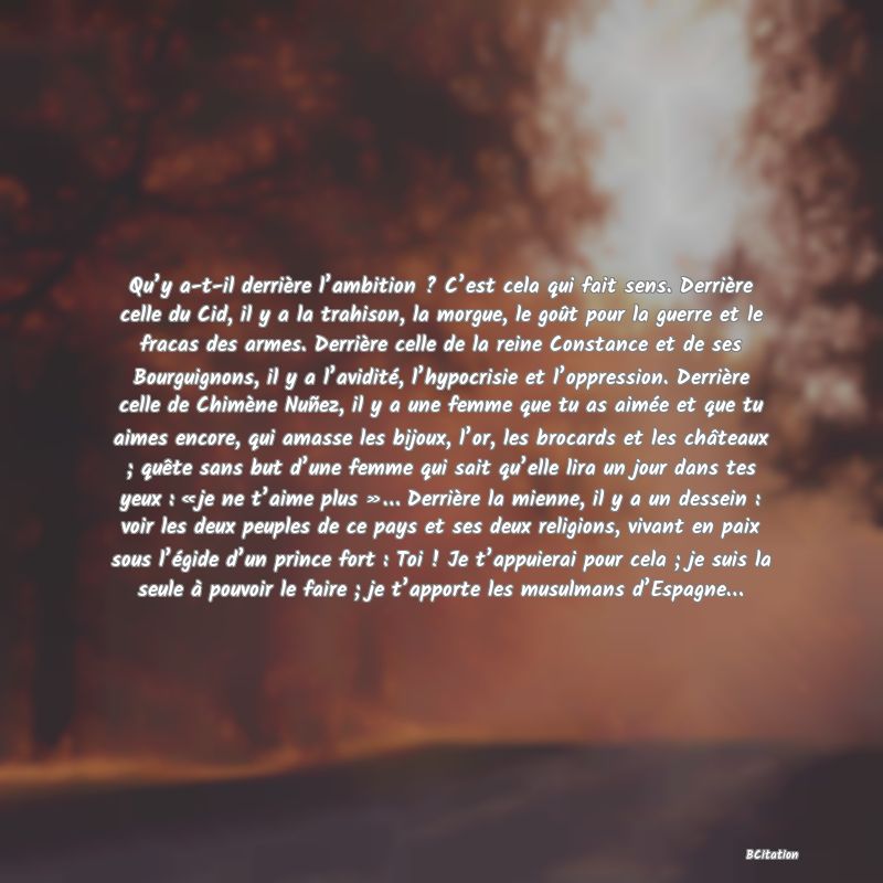Belle Citation - Qu’y a-t-il derrière l’ambition ? C’est cela qui fait sens. Derrière celle du Cid, il y a la trahison, la morgue, le goût pour la guerre et le fracas des armes. Derrière celle de la reine Constance et de ses Bourguignons, il y a l’avidité, l’hypocrisie et l’oppression. Derrière celle de Chimène Nuñez, il y a une femme que tu as aimée et que tu aimes encore, qui amasse les bijoux, l’or, les brocards et les châteaux ; quête sans but d’une femme qui sait qu’elle lira un jour dans tes yeux : « je ne t’aime plus »… Derrière la mienne, il y a un dessein : voir les deux peuples de ce pays et ses deux religions, vivant en paix sous l’égide d’un prince fort : Toi ! Je t’appuierai pour cela ; je suis la seule à pouvoir le faire ; je t’apporte les musulmans d’Espagne… - 