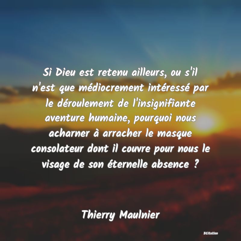 image de citation: Si Dieu est retenu ailleurs, ou s'il n'est que médiocrement intéressé par le déroulement de l'insignifiante aventure humaine, pourquoi nous acharner à arracher le masque consolateur dont il couvre pour nous le visage de son éternelle absence ?