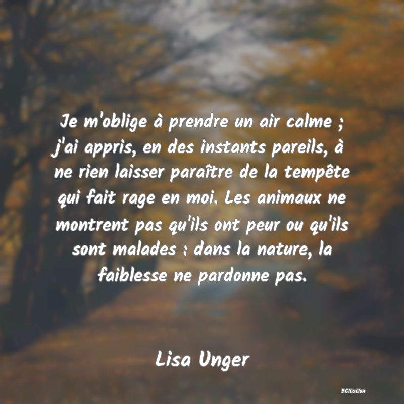 image de citation: Je m'oblige à prendre un air calme ; j'ai appris, en des instants pareils, à ne rien laisser paraître de la tempête qui fait rage en moi. Les animaux ne montrent pas qu'ils ont peur ou qu'ils sont malades : dans la nature, la faiblesse ne pardonne pas.