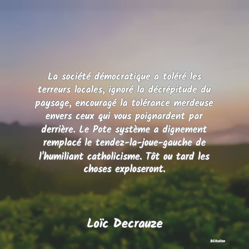 image de citation: La société démocratique a toléré les terreurs locales, ignoré la décrépitude du paysage, encouragé la tolérance merdeuse envers ceux qui vous poignardent par derrière. Le Pote système a dignement remplacé le tendez-la-joue-gauche de l'humiliant catholicisme. Tôt ou tard les choses exploseront.