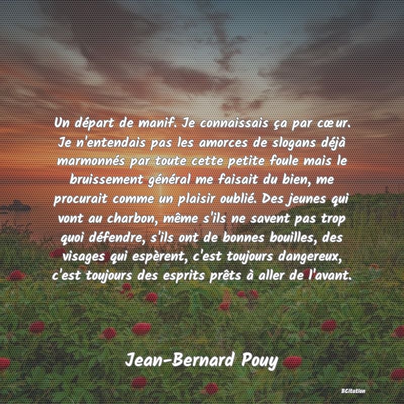 image de citation: Un départ de manif. Je connaissais ça par cœur. Je n'entendais pas les amorces de slogans déjà marmonnés par toute cette petite foule mais le bruissement général me faisait du bien, me procurait comme un plaisir oublié. Des jeunes qui vont au charbon, même s'ils ne savent pas trop quoi défendre, s'ils ont de bonnes bouilles, des visages qui espèrent, c'est toujours dangereux, c'est toujours des esprits prêts à aller de l'avant.