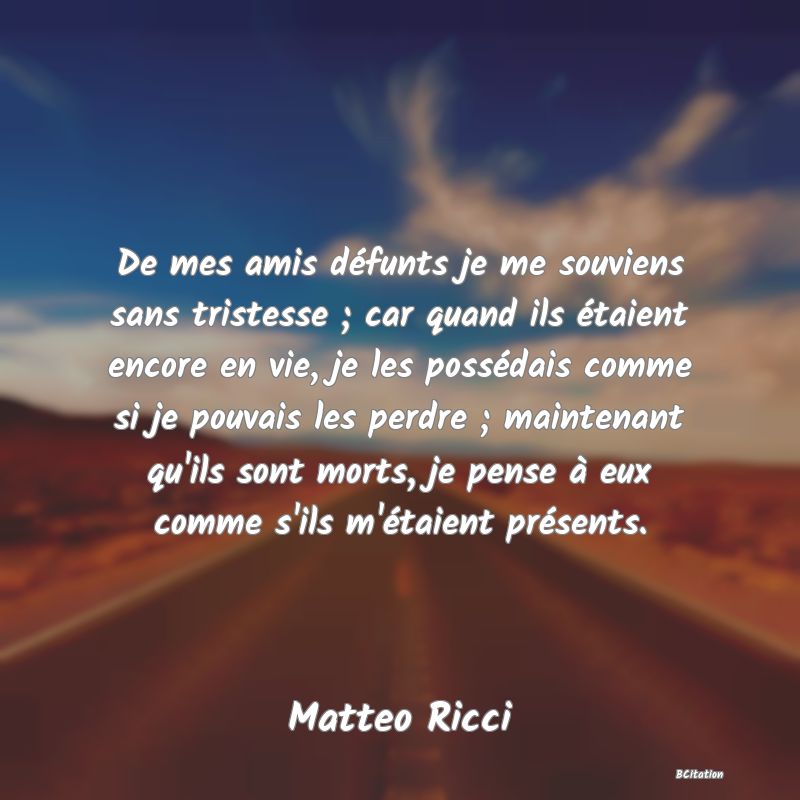 image de citation: De mes amis défunts je me souviens sans tristesse ; car quand ils étaient encore en vie, je les possédais comme si je pouvais les perdre ; maintenant qu'ils sont morts, je pense à eux comme s'ils m'étaient présents.