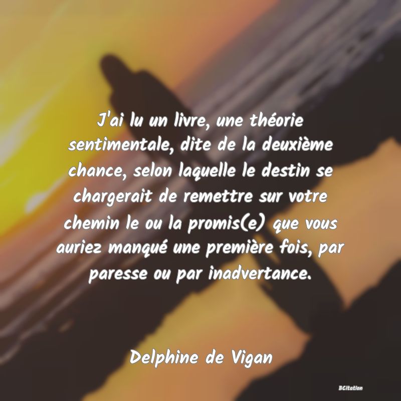 image de citation: J'ai lu un livre, une théorie sentimentale, dite de la deuxième chance, selon laquelle le destin se chargerait de remettre sur votre chemin le ou la promis(e) que vous auriez manqué une première fois, par paresse ou par inadvertance.