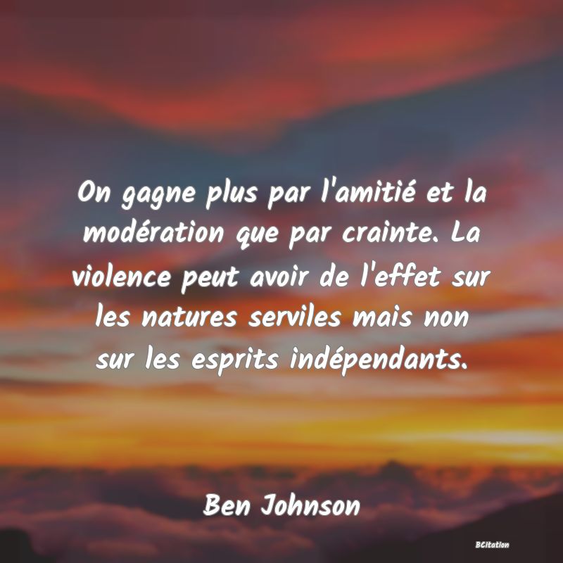 Belle Citation - On gagne plus par l'amitié et la modération que par crainte. La violence peut avoir de l'effet sur les natures serviles mais non sur les esprits indépendants. - Ben Johnson