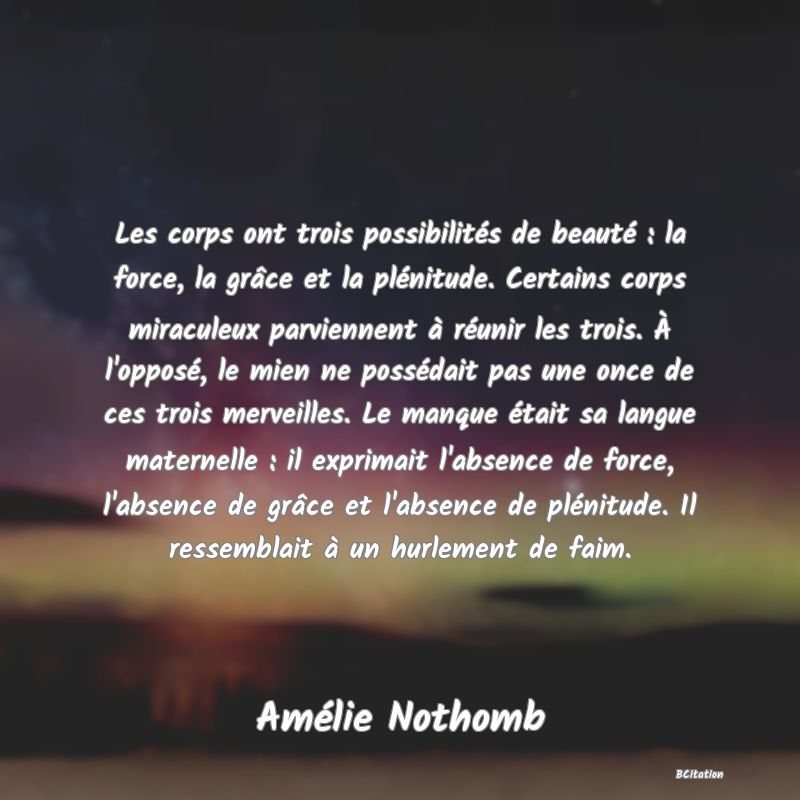 image de citation: Les corps ont trois possibilités de beauté : la force, la grâce et la plénitude. Certains corps miraculeux parviennent à réunir les trois. À l'opposé, le mien ne possédait pas une once de ces trois merveilles. Le manque était sa langue maternelle : il exprimait l'absence de force, l'absence de grâce et l'absence de plénitude. Il ressemblait à un hurlement de faim.