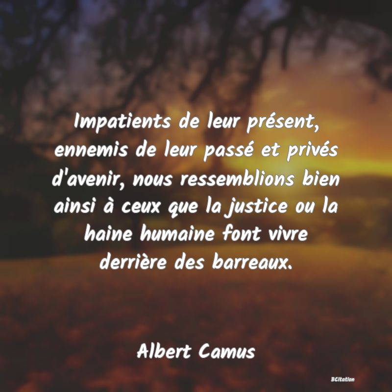 image de citation: Impatients de leur présent, ennemis de leur passé et privés d'avenir, nous ressemblions bien ainsi à ceux que la justice ou la haine humaine font vivre derrière des barreaux.