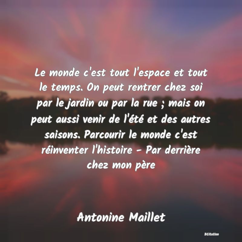 image de citation: Le monde c'est tout l'espace et tout le temps. On peut rentrer chez soi par le jardin ou par la rue ; mais on peut aussi venir de l'été et des autres saisons. Parcourir le monde c'est réinventer l'histoire - Par derrière chez mon père