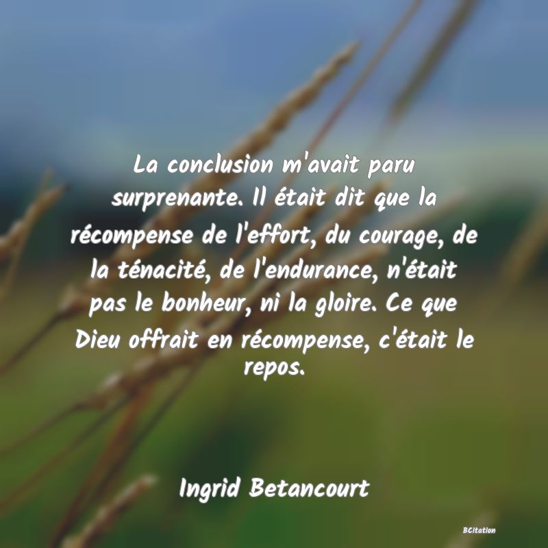 image de citation: La conclusion m'avait paru surprenante. Il était dit que la récompense de l'effort, du courage, de la ténacité, de l'endurance, n'était pas le bonheur, ni la gloire. Ce que Dieu offrait en récompense, c'était le repos.